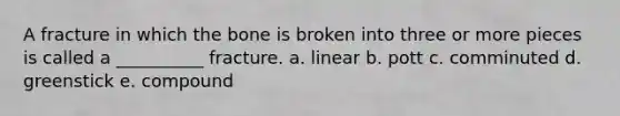 A fracture in which the bone is broken into three or more pieces is called a __________ fracture. a. linear b. pott c. comminuted d. greenstick e. compound