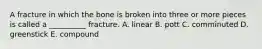 A fracture in which the bone is broken into three or more pieces is called a __________ fracture. A. linear B. pott C. comminuted D. greenstick E. compound