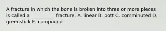 A fracture in which the bone is broken into three or more pieces is called a __________ fracture. A. linear B. pott C. comminuted D. greenstick E. compound