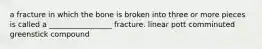 a fracture in which the bone is broken into three or more pieces is called a _________________ fracture. linear pott comminuted greenstick compound