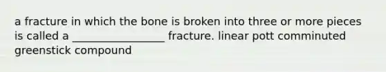 a fracture in which the bone is broken into three or more pieces is called a _________________ fracture. linear pott comminuted greenstick compound