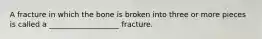 A fracture in which the bone is broken into three or more pieces is called a ___________________ fracture.