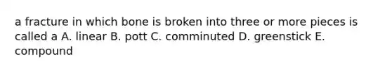 a fracture in which bone is broken into three or more pieces is called a A. linear B. pott C. comminuted D. greenstick E. compound