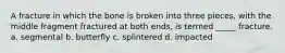 A fracture in which the bone is broken into three pieces, with the middle fragment fractured at both ends, is termed _____ fracture. a. segmental b. butterfly c. splintered d. impacted