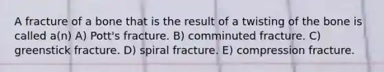 A fracture of a bone that is the result of a twisting of the bone is called a(n) A) Pott's fracture. B) comminuted fracture. C) greenstick fracture. D) spiral fracture. E) compression fracture.