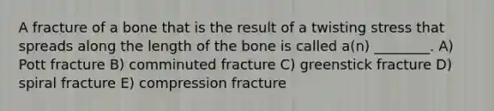 A fracture of a bone that is the result of a twisting stress that spreads along the length of the bone is called a(n) ________. A) Pott fracture B) comminuted fracture C) greenstick fracture D) spiral fracture E) compression fracture