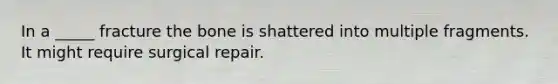 In a _____ fracture the bone is shattered into multiple fragments. It might require surgical repair.