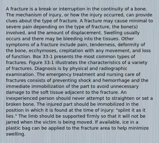 A fracture is a break or interruption in the continuity of a bone. The mechanism of injury, or how the injury occurred, can provide clues about the type of fracture. A fracture may cause minimal to severe pain depending on the type of fracture, the bone(s) involved, and the amount of displacement. Swelling usually occurs and there may be bleeding into the tissues. Other symptoms of a fracture include pain, tenderness, deformity of the bone, ecchymoses, crepitation with any movement, and loss of function. Box 33-1 presents the most common types of fractures. Figure 33-1 illustrates the characteristics of a variety of fractures. Diagnosis is by physical and radiographic examination. The emergency treatment and nursing care of fractures consists of preventing shock and hemorrhage and the immediate immobilization of the part to avoid unnecessary damage to the soft tissue adjacent to the fracture. An inexperienced person should never attempt to straighten or set a broken bone. The injured part should be immobilized in the position in which it is found at the time of injury: "splint it as it lies." The limb should be supported firmly so that it will not be jarred when the victim is being moved. If available, ice in a plastic bag can be applied to the fracture area to help minimize swelling.