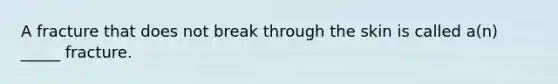 A fracture that does not break through the skin is called a(n) _____ fracture.