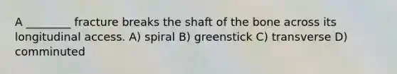 A ________ fracture breaks the shaft of the bone across its longitudinal access. A) spiral B) greenstick C) transverse D) comminuted