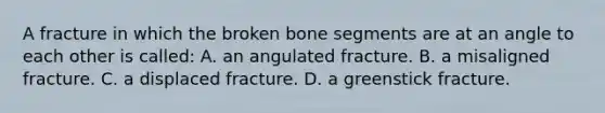 A fracture in which the broken bone segments are at an angle to each other is​ called: A. an angulated fracture. B. a misaligned fracture. C. a displaced fracture. D. a greenstick fracture.