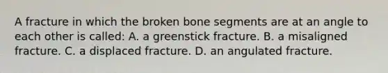 A fracture in which the broken bone segments are at an angle to each other is​ called: A. a greenstick fracture. B. a misaligned fracture. C. a displaced fracture. D. an angulated fracture.