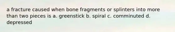 a fracture caused when bone fragments or splinters into more than two pieces is a. greenstick b. spiral c. comminuted d. depressed