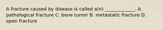 A fracture caused by disease is called a(n) _____________. A. pathological fracture C. bone tumor B. metastatic fracture D. open fracture