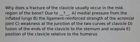 Why does a fracture of the clavicle usually occur in the mid-region of the bone? Due to __?__. A) medial pressure from the inflated lungs B) the ligament-reinforced strength of the acromial joint C) weakness at the junction of the two curves of clavicle D) fusion of the ends of the clavicle to the sternum and scapula E) position of the clavicle relative to the humerus