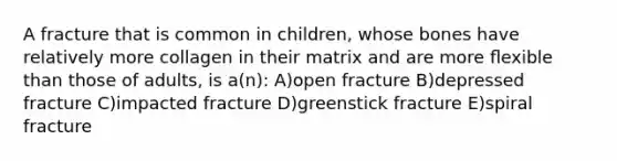 A fracture that is common in children, whose bones have relatively more collagen in their matrix and are more ﬂexible than those of adults, is a(n): A)open fracture B)depressed fracture C)impacted fracture D)greenstick fracture E)spiral fracture