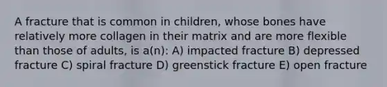 A fracture that is common in children, whose bones have relatively more collagen in their matrix and are more flexible than those of adults, is a(n): A) impacted fracture B) depressed fracture C) spiral fracture D) greenstick fracture E) open fracture