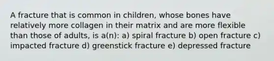 A fracture that is common in children, whose bones have relatively more collagen in their matrix and are more flexible than those of adults, is a(n): a) spiral fracture b) open fracture c) impacted fracture d) greenstick fracture e) depressed fracture