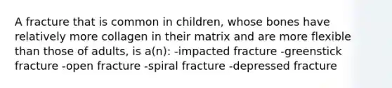 A fracture that is common in children, whose bones have relatively more collagen in their matrix and are more flexible than those of adults, is a(n): -impacted fracture -greenstick fracture -open fracture -spiral fracture -depressed fracture