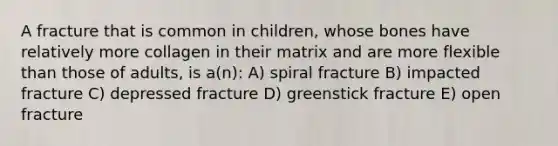 A fracture that is common in children, whose bones have relatively more collagen in their matrix and are more flexible than those of adults, is a(n): A) spiral fracture B) impacted fracture C) depressed fracture D) greenstick fracture E) open fracture