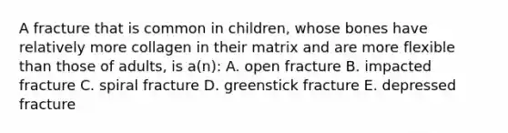 A fracture that is common in children, whose bones have relatively more collagen in their matrix and are more flexible than those of adults, is a(n): A. open fracture B. impacted fracture C. spiral fracture D. greenstick fracture E. depressed fracture