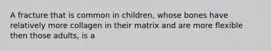 A fracture that is common in children, whose bones have relatively more collagen in their matrix and are more flexible then those adults, is a