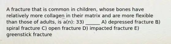 A fracture that is common in children, whose bones have relatively more collagen in their matrix and are more flexible than those of adults, is a(n): 33) ______ A) depressed fracture B) spiral fracture C) open fracture D) impacted fracture E) greenstick fracture