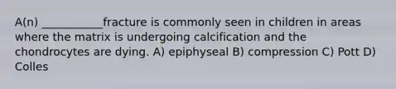 A(n) ___________fracture is commonly seen in children in areas where the matrix is undergoing calcification and the chondrocytes are dying. A) epiphyseal B) compression C) Pott D) Colles