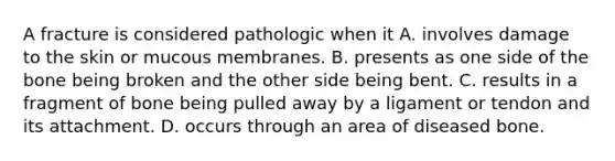 A fracture is considered pathologic when it A. involves damage to the skin or mucous membranes. B. presents as one side of the bone being broken and the other side being bent. C. results in a fragment of bone being pulled away by a ligament or tendon and its attachment. D. occurs through an area of diseased bone.