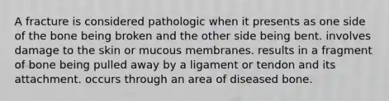 A fracture is considered pathologic when it presents as one side of the bone being broken and the other side being bent. involves damage to the skin or mucous membranes. results in a fragment of bone being pulled away by a ligament or tendon and its attachment. occurs through an area of diseased bone.