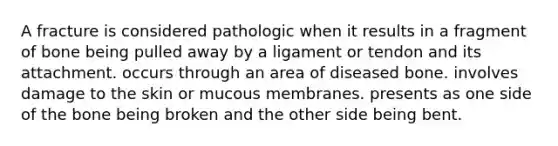 A fracture is considered pathologic when it results in a fragment of bone being pulled away by a ligament or tendon and its attachment. occurs through an area of diseased bone. involves damage to the skin or mucous membranes. presents as one side of the bone being broken and the other side being bent.