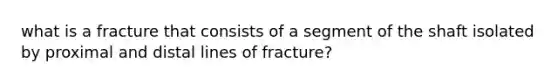 what is a fracture that consists of a segment of the shaft isolated by proximal and distal lines of fracture?