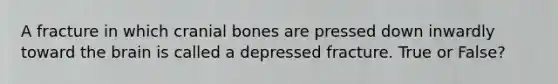 A fracture in which cranial bones are pressed down inwardly toward the brain is called a depressed fracture. True or False?