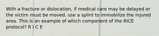 With a fracture or dislocation, if medical care may be delayed or the victim must be moved, use a splint to immobilize the injured area. This is an example of which component of the RICE protocol? R I C E