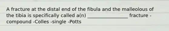 A fracture at the distal end of the fibula and the malleolous of the tibia is specifically called a(n) _________________ fracture -compound -Colles -single -Potts