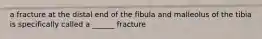 a fracture at the distal end of the fibula and malleolus of the tibia is specifically called a ______ fracture