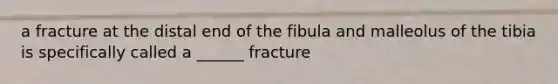 a fracture at the distal end of the fibula and malleolus of the tibia is specifically called a ______ fracture