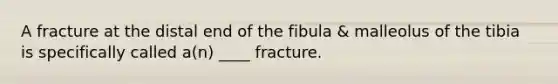 A fracture at the distal end of the fibula & malleolus of the tibia is specifically called a(n) ____ fracture.