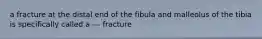 a fracture at the distal end of the fibula and malleolus of the tibia is specifically called a --- fracture