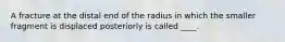 A fracture at the distal end of the radius in which the smaller fragment is displaced posteriorly is called ____.