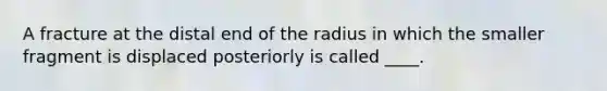 A fracture at the distal end of the radius in which the smaller fragment is displaced posteriorly is called ____.