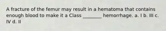 A fracture of the femur may result in a hematoma that contains enough blood to make it a Class ________ hemorrhage. a. I b. III c. IV d. II