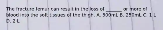 The fracture femur can result in the loss of _______ or more of blood into the soft tissues of the thigh. A. 500mL B. 250mL C. 1 L D. 2 L