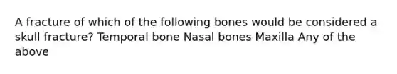 A fracture of which of the following bones would be considered a skull fracture? Temporal bone Nasal bones Maxilla Any of the above