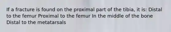 If a fracture is found on the proximal part of the tibia, it is: Distal to the femur Proximal to the femur In the middle of the bone Distal to the metatarsals