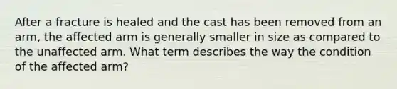 After a fracture is healed and the cast has been removed from an arm, the affected arm is generally smaller in size as compared to the unaffected arm. What term describes the way the condition of the affected arm?