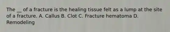 The __ of a fracture is the healing tissue felt as a lump at the site of a fracture. A. Callus B. Clot C. Fracture hematoma D. Remodeling