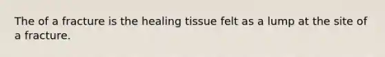 The of a fracture is the healing tissue felt as a lump at the site of a fracture.