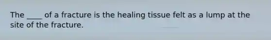 The ____ of a fracture is the healing tissue felt as a lump at the site of the fracture.