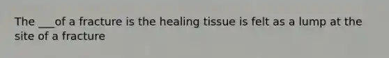 The ___of a fracture is the healing tissue is felt as a lump at the site of a fracture